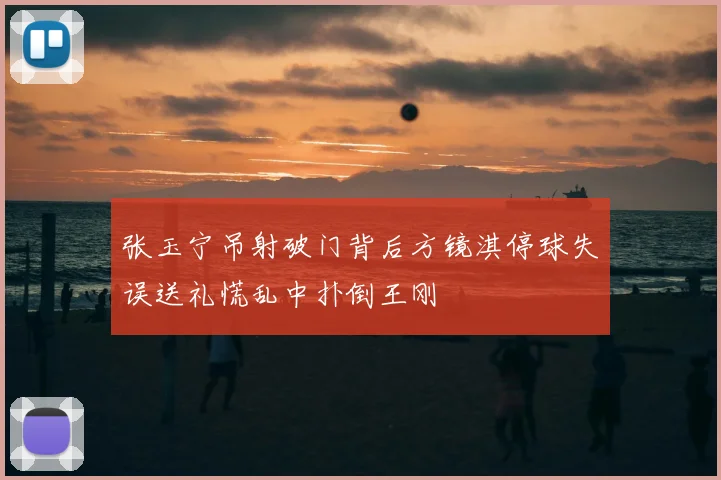 张玉宁吊射破门背后方镜淇停球失误送礼慌乱中扑倒王刚