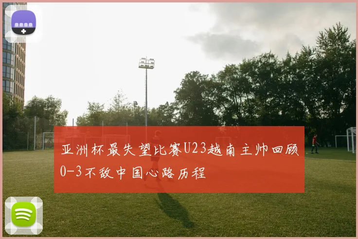 亚洲杯最失望比赛U23越南主帅回顾0-3不敌中国心路历程