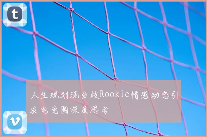 人生规划现分歧Rookie情感动态引发电竞圈深度思考