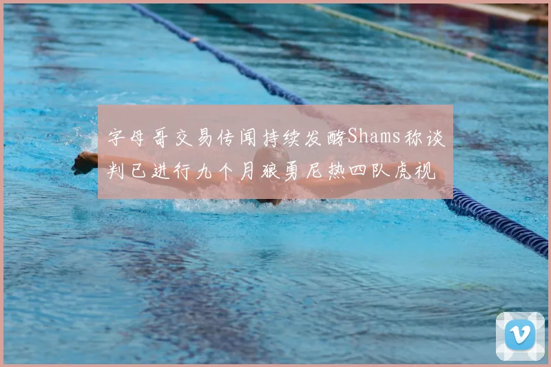 字母哥交易传闻持续发酵Shams称谈判已进行九个月狼勇尼热四队虎视眈眈