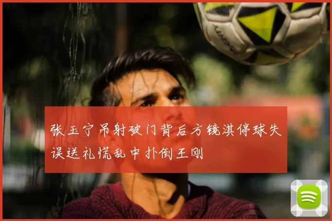 张玉宁吊射破门背后方镜淇停球失误送礼慌乱中扑倒王刚