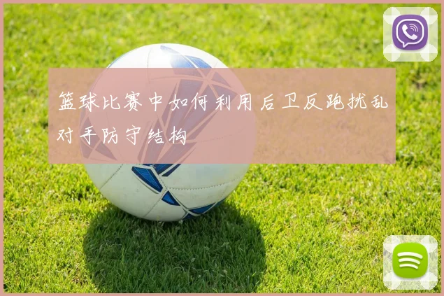 篮球比赛中如何利用后卫反跑扰乱对手防守结构