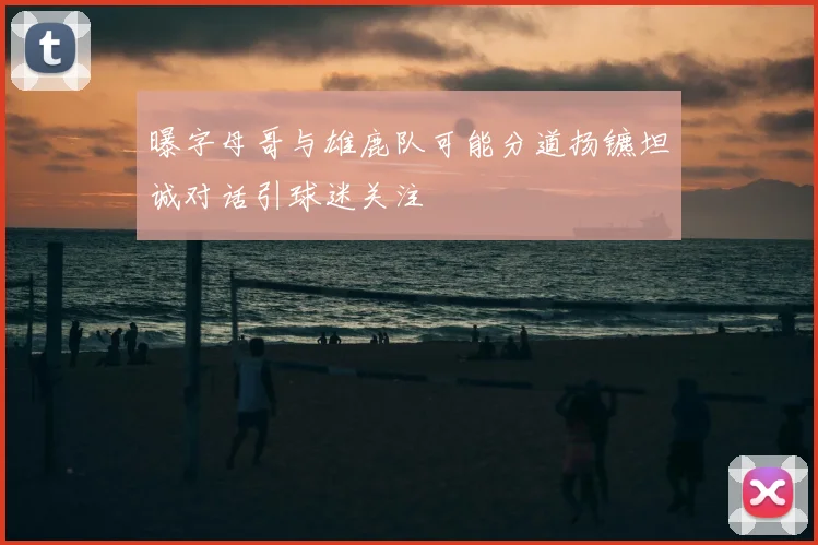 曝字母哥与雄鹿队可能分道扬镳坦诚对话引球迷关注