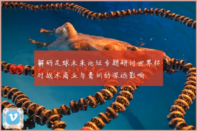 解码足球未来论坛专题研讨世界杯对战术商业与青训的深远影响