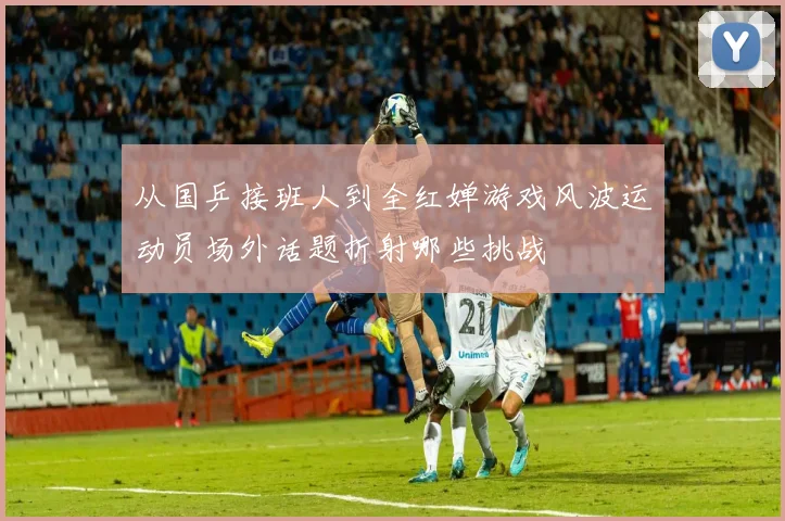 从国乒接班人到全红婵游戏风波运动员场外话题折射哪些挑战